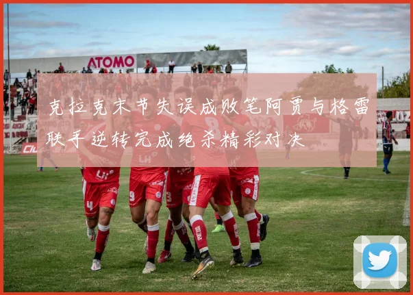 克拉克末节失误成败笔阿贾与格雷联手逆转完成绝杀精彩对决