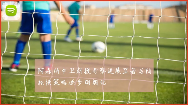 阿森纳中卫新援考察进展显著后防轮换策略逐步明朗化