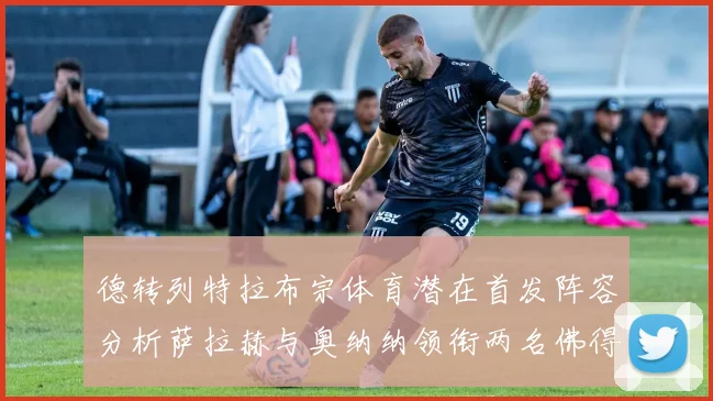 德转列特拉布宗体育潜在首发阵容分析萨拉赫与奥纳纳领衔两名佛得角国脚加入